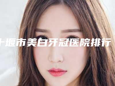 十堰市美白牙冠医院排行权威亮相(十堰市美白牙冠口腔医院过于优秀)