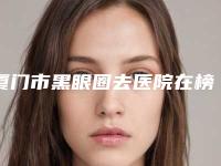 厦门市黑眼圈去医院在榜清单top10强哪几个实力好(厦门市黑眼圈去整形医院)