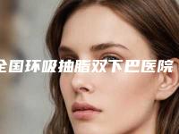 全国环吸抽脂双下巴医院哪家强:环吸抽脂双下巴医院50强各具特色