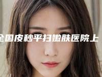 全国皮秒平扫嫩肤医院上榜名单前二十佳名单公开-前三的口碑排名推荐