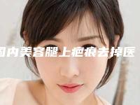 国内美容腿上疤痕去掉医院:腿上疤痕去掉医院前50强