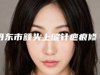 丹东市额头上缝针疤痕修复医生哪个口碑好-黄展翼整形医生评为前三哦