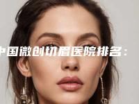 中国微创切眉医院排名:微创切眉医院前50名哪几家效果强