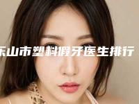 乐山市塑料假牙医生排行前十佳PK-乐山市程林口腔医生