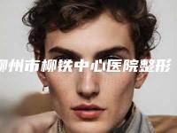 柳州市柳铁中心医院整形外科包皮切手术怎么样实力属实高超-附整形价格(价目)表