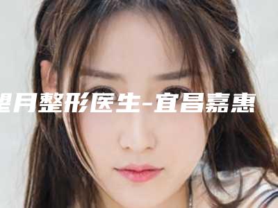 望月整形医生-宜昌嘉惠尔医疗美容门诊部望月医师实力口碑无可争议