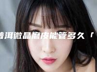 普洱微晶磨皮能管多久「普洱微晶磨皮手术做几次能持续永久」