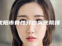 沈阳市骨性牙齿突医院排行人气一览(沈阳市骨性牙齿突口腔医院实力出众)