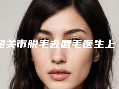 韶关市脱毛去唇毛医生上榜清单top10强每日上新-陈庆盛医生赢得极佳口碑