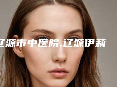 辽源市中医院,辽源伊莉莎白医疗美容诊所哪家整形最好